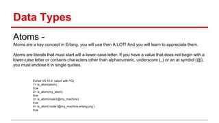 Data Types
Atoms -
Atoms are a key concept in Erlang. you will use then A LOT! And you will learn to appreciate them.
Atoms are literals that must start will a lower-case letter. If you have a value that does not begin with a
lower-case letter or contains characters other than alphanumeric, underscore (_) or an at symbol (@),
you must enclose it in single quotes.
Eshell V5.10.4 (abort with ^G)
1> is_atom(atom).
true
2> is_atom(my_atom).
true
3> is_atom(node1@my_machine).
true
4> is_atom(‘node1@my_machine.erlang.org’).
true
 