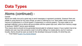 Data Types
Atoms (continued) -
Caveat:
Atoms are really nice and a great way to send messages or represent constants. However there are
pitfalls to using atoms for too many things: an atom is referred to in an "atom table" which consumes
memory (4 bytes/atom in a 32-bit system, 8 bytes/atom in a 64-bit system). The atom table is not
garbage collected, and so atoms will accumulate until the system tips over, either from memory usage
or because 1048577 atoms were declared.
This means atoms should not be generated dynamically for whatever reason; if your system has to be
reliable and user input lets someone crash it at will by telling it to create atoms, you're in serious
trouble. Atoms should be seen as tools for the developer because honestly, it's what they are.
- Fred Hebert (Learn You Some Erlang)
 