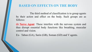 BASED ON EFFECTS ON THE BODY
The third method of classification is to group agents
by their action and effect on the body. Such groups are as
follows:
(i) Nerve Agent: These interfere with the nervous system and
thus disrupt essential body functions like breathing, muscular
control and vision.
Ex- Tabun (GA), Sarin (GB), Soman (GD) and V agents.
 
