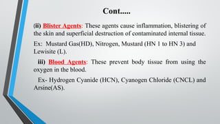 Cont.....
(ii) Blister Agents: These agents cause inflammation, blistering of
the skin and superficial destruction of contaminated internal tissue.
Ex: Mustard Gas(HD), Nitrogen, Mustard (HN 1 to HN 3) and
Lewisite (L).
iii) Blood Agents: These prevent body tissue from using the
oxygen in the blood.
Ex- Hydrogen Cyanide (HCN), Cyanogen Chloride (CNCL) and
Arsine(AS).
 
