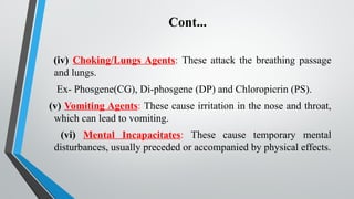 Cont...
(iv) Choking/Lungs Agents: These attack the breathing passage
and lungs.
Ex- Phosgene(CG), Di-phosgene (DP) and Chloropicrin (PS).
(v) Vomiting Agents: These cause irritation in the nose and throat,
which can lead to vomiting.
(vi) Mental Incapacitates: These cause temporary mental
disturbances, usually preceded or accompanied by physical effects.
 