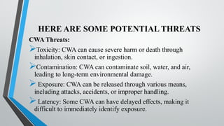 HERE ARE SOME POTENTIAL THREATS
CWA Threats:
Toxicity: CWA can cause severe harm or death through
inhalation, skin contact, or ingestion.
Contamination: CWA can contaminate soil, water, and air,
leading to long-term environmental damage.
Exposure: CWA can be released through various means,
including attacks, accidents, or improper handling.
Latency: Some CWA can have delayed effects, making it
difficult to immediately identify exposure.
 