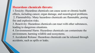 Hazardous chemicals threats:
1.Toxicity: Hazardous chemicals can cause acute or chronic health
effects, including cancer, organ damage, and neurological problems.
2. Flammability: Many hazardous chemicals are flammable, posing
fire and explosion risks.
3. Reactivity: Hazardous chemicals can react with other substances,
leading to dangerous situations.
4. Environmental Harm: Hazardous chemicals can contaminate the
environment, harming wildlife and ecosystems.
5. Accidental Release: Hazardous chemicals can be released through
accidents, such as spills or leaks.
 