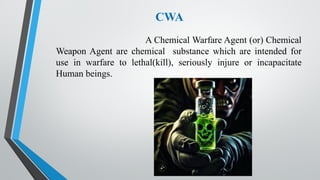 CWA
A Chemical Warfare Agent (or) Chemical
Weapon Agent are chemical substance which are intended for
use in warfare to lethal(kill), seriously injure or incapacitate
Human beings.
 