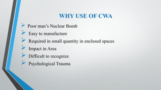 WHY USE OF CWA
 Poor man’s Nuclear Bomb
 Easy to manufacture
 Required in small quantity in enclosed spaces
 Impact in Area
 Difficult to recognize
 Psychological Trauma
 