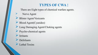 TYPES OF CWA :
There are Eight types of chemical warfare agents.
 Nerve Agent
 Blister Agent/Vesicants
 Blood Agent(Cyanides)
 Lung Damaging Agent/Choking agents
 Psycho-chemical agents
 Irritants
 Defoliants
 Lethal Toxins
 
