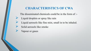 CHARACTERISTICS OF CWA
The disseminated chemicals could be in the form of :-
 Liquid droplets or spray like rain
 Liquid aerosols like fine mist, small in to be inhaled.
 Solid aerosols like smoke
 Vapour or gases
 