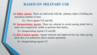 BASED ON MILITARY USE
(a) Killer Agents: These are delivered with the primary object of killing the
maximum number of men.
Ex- Nerve agents VX and GB.
(b) Incapacitating Agents: These are selected to avoid causing death but to
make men temporarily unable to perform their duties.
Ex- Incapacitating Agents CS and BZ.
(c) Riot Control Agents: Agents selected and Approved for use when giving
aid to the civil authorities and in similar operations.
Ex- Incapacitating Agents CS.
 