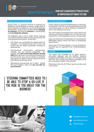 VERTICALS
MANAGEDSERVICES
TRAINING
RESOURCE
PLACEMENT
CONSULTING
K. J. Ross & Associates
Software Testing & ICT Risk Mitigation
WHITEPAPER | HOWCXO'SCANREDUCEITPROJECTRISK
BYIMPROVINGSOFTWARETESTING
Page 4
info@kjross.com.au
www.kjross.com.au
1300 854 063
Ensure there is a separate channel of reporting for
Validation and Verification to avoid a single point of
pressureforGoLive.Validation,e.g.viaUserAcceptance
Testing (UAT), needs to focus on the solution being fit
for purpose, and that the business is operationally
ready to adopt the solution.
The Validation step is not a rubber stamp. Steering
committees need to be able to stop a Go Live if the risk
is too great for the business. Ensure that:
»» UAT phases are coordinated by experienced test
managers. Just throwing end users at the new
system will not deliver systematic coverage of
essential risks.
»» Non-functional requirements (performance,
usability, etc.) are covered adequately. On
average, only 20% of the total software testing
effort gets directed at non-functional testing, and
yet the success of a new IT solution is primarily
assessed on its ability to deliver improvements to
both efficiency and ease of use
»» Operational work-arounds are in place. Should
the worst happen, make sure you can still run
your business.
KJRosswillbeissuingfurtherWhitepapersonthetopic
of reducing IT risk from a testing perspective that will
cover these topics as well as “Testing in Production”
and“So you think you can test?”.
This will include commentary from major clients and
industry and will be available from our web site or by
request from marketing@kjross.com.au at a later date.
If you are interested in having input to or receiving the
Whitepaper please contact the team at marketing@
kjross.com.au
A free copy of “The Ross Report” a survey of testing in
Australia can be requested from marketing@kjross.
com.au
This report was compiled by Dr. Mark Pedesen,
Innovation Manager and Joe Griffiths, National
Engagement Manager at KJ Ross. This included input
from the 100+ testing and industry specialists at KJ
Ross including Dr. Kelvin J Ross himself.
Information from the 2010 Ross report was also used
in the article.
GOING LIVE WITH CONFIDENCE FURTHER INFORMATION
AUTHORS
“STEERING COMMITTEES NEED TO
BE ABLE TO STOP A GO-LIVE IF
THE RISK IS TOO GREAT FOR THE
BUSINESS”
 