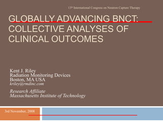 GLOBALLY ADVANCING BNCT: COLLECTIVE ANALYSES OF CLINICAL OUTCOMES Kent J. Riley Radiation Monitoring Devices Boston, MA USA [email_address] Research Affiliate Massachusetts Institute of Technology 13 th  International Congress on Neutron Capture Therapy 3rd November, 2008 