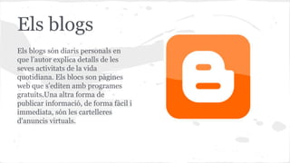 Els blogs
Els blogs són diaris personals en
que l’autor explica detalls de les
seves activitats de la vida
quotidiana. Els blocs son pàgines
web que s’editen amb programes
gratuits.Una altra forma de
publicar informació, de forma fàcil i
immediata, són les cartelleres
d'anuncis virtuals.

 