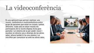 La videoconferència
És una aplicació que permet realitzar una
reunió, conferència o multiconferència entre
grups de persones que estan en ciutats i països
diferents. Cada sala on estan reunits els
participants de la reunió disposa d'una gran
pantalla i un sistema de so per poder veure i
escoltar en directe una o diverses de les altres
sales; alhora també hi ha una càmera i un
micròfon per comunicar-se amb les altres sales.

 