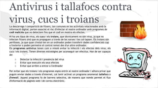 Antivirus i tallafocs contra
virus, cucs i troians
La descàrrega i compartició de fitxers, tan comunes en les activitats relacionades amb la
informació digital, porten associat el risc d'infectar el nostre ordinador amb programes de
codi maliciós que no detectem fins que el codi en mostra els efectes.
Hi ha uns tipus de virus, els cucs i els troians, que tècnicament no són virus, ja que no
infecten fitxers sinó que es propaguen a través de les xarxes i les col·lapsen. Els troians són
perillosos, ja que quan s'instal·len en un ordinador poden transferir dades confidencials cap
a l'exterior o poden permetre el control remot des d'un altre ordinador.
Els programes antivirus tenen com a missió evitar la infecció i els efectes dels virus, els
cucs i els troians. Tenen diverses estratègies per aconseguir ser efectius. Han de ser capaços
de:
○
○
○

Detectar la infecció i presència del virus
Evitar que executin els seus efectes
Evitar que arribin a entrar a l'ordinador

Per evitar que els troians i els programes espia entrin al nostre ordinador i alhora privar que
puguin enviar dades a través d'internet, cal tenir activat un programa anomenat tallafocs o
firewall. Aquest programa fa de barrera selectiva, de manera que només permet el flux
d'informació de pàgines web i de correu electrònic.

 