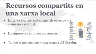 Recursos compartits en
una xarxa local
● La xarxa local permet compartir recursos i la
connexió a internet.
● La impressora és un recurs compartit.
● També es pot compartir una carpeta del disc dur.

 