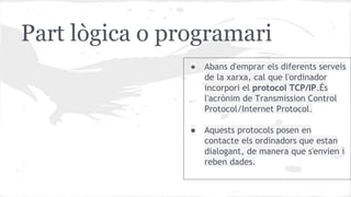 Part lògica o programari
●

Abans d'emprar els diferents serveis
de la xarxa, cal que l'ordinador
incorpori el protocol TCP/IP.És
l'acrònim de Transmission Control
Protocol/Internet Protocol.

●

Aquests protocols posen en
contacte els ordinadors que estan
dialogant, de manera que s'envien i
reben dades.

 