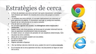 Estratègies de cerca
●

4.
●
●
●

A l'hora de plantejar una cerca cal tenir clar quins mecanismes i estratègies
hem d'emprar per obtenir els resultats de la cerca més propers al nostre
interès.
Si cerquem una única paraula, el cercador habitualment ens retornarà un
gran quantitat de pàgines. Si necessitem restringir el nombre de resultats,
haurem de ser més precisos en la nostra consulta.
S’ha de tenir en conte que:
Els cercadors ignoren els accents i no distingeixen entre majúscules i
minúscules.
Podem cercar més d'una paraula, de forma que el cercador retornarà tots els
llocs on apareixen simultàniament totes les paraules.
Si volem cercar un conjunt de paraules en una seqüència determinada, hem
de posar-les entre cometes.
Abans de la cerca poden establir-se'n els àmbits.
En tota la xarxa.llançar
Només en català.
Pàgines ubicades a Espanya.

5.

Per tal d'afinar més els criteris de cerca, podem fer servir la cerca avançada.

●

En el resultat de la cerca apareixen els llocs i els documents on figura el valor
de la cerca.

●

●
1.
2.
3.

 