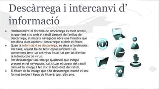 Descàrrega i intercanvi d’
informació
●

●

●

●

Habitualment el sistema de descàrrega és molt senzill,
ja que fent clic amb el ratolí damunt de l'enllaç de
descàrrega, el mateix navegador obre una finestra que
ens dóna dues opcions: descarregar o obrir el fitxer.
Quan la informació es descarrega, es desa a l'ordinador.
Per tant, aquest ha de tenir espai suficient i és
convenient tenir un antivirus instal·lat per tal d'evitar
la introducció de virus.
Per descarregar una imatge qualsevol que estigui
present en el navegador, cal situar el cursor del ratolí
damunt la imatge i fer clic al botó dret del ratolí.
El fitxer de la imatge que s'ha descarregat manté el seu
format (mides i tipus de fitxer): jpg, gifo png.

 