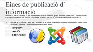 Eines de publicació d’
informació

L'estructura actual d'internet fa que sigui oberta a totes les persones, grups, empreses, institucions i administracions
que tinguin alguna cosa per mostrar, compartir o informar. Per això es diu que té una dimensió democràtica.

●

ELABORACIÓ DE PÀGINES WEB: Per a l'elaboració de les pàgines hi ha diferents programes que permeten la creació i edició
d'aquestes en l'àmbit local, i posteriorment s'envien els fitxers al servidor.

KompoZer
Joomla
Google Sites

 