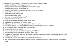 A Read and Do Test Time Limit: 3 minutes CAN YOU FOLLOW INSTRUCTIONS?
1. Read all that follows before doing anything.
2. Write your name in the upper right-hand-corner of this page.
3. Circle the word “corner” in sentence two.
4. Draw five small squares in the upper left-hand-corner of this page.
5. Put an “X” on each square.
6. Put a circle around each square.
7. Sign your name under line 5.
8. After your name, write “yes, yes, yes.”
9. Put a circle around number 7.
10. Put an :X: in the lower left-hand-corner of this page.
11. Draw a triangle around the “X” you just made.
12. Call out your first name when you get to this point in the test.
13. If you think that you have followed directions carefully to this point, call out, “I have!”
14. On the reverse side of this paper, add 6950 and 9805.
15. Put a circle around your answer.
16. Count out loud, in your normal speaking voice, from 10 to 1.
17. Put three small pin or pencil holes in the top of this page.
18. If you are the first person to get this far, yell out, “I am the first person to get to this spot and I am the leader
in following directions.”
19. Say out loud, “I am nearly finished. I have followed directions.”
20. Now that you have finished reading carefully, do only those things called for in the sentences numbered 1
and 2.
 
