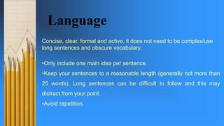 Language
Concise, clear, formal and active, it does not need to be complex/use
long sentences and obscure vocabulary.
•Only include one main idea per sentence.
•Keep your sentences to a reasonable length (generally not more than
25 words). Long sentences can be difficult to follow and this may
distract from your point.
•Avoid repetition.
 