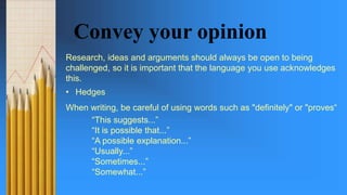 Convey your opinion
Research, ideas and arguments should always be open to being
challenged, so it is important that the language you use acknowledges
this.
• Hedges
When writing, be careful of using words such as "definitely" or "proves“
“This suggests...”
“It is possible that...”
“A possible explanation...”
“Usually...”
“Sometimes...”
“Somewhat...”
 
