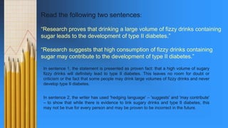 Read the following two sentences:
“Research proves that drinking a large volume of fizzy drinks containing
sugar leads to the development of type II diabetes.”
“Research suggests that high consumption of fizzy drinks containing
sugar may contribute to the development of type II diabetes.”
In sentence 1, the statement is presented as proven fact: that a high volume of sugary
fizzy drinks will definitely lead to type II diabetes. This leaves no room for doubt or
criticism or the fact that some people may drink large volumes of fizzy drinks and never
develop type II diabetes.
In sentence 2, the writer has used 'hedging language' – 'suggests' and 'may contribute'
– to show that while there is evidence to link sugary drinks and type II diabetes, this
may not be true for every person and may be proven to be incorrect in the future.
 