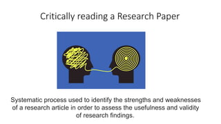 Systematic process used to identify the strengths and weaknesses
of a research article in order to assess the usefulness and validity
of research findings.
Critically reading a Research Paper
 
