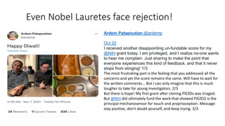 Even Nobel Lauretes face rejection!
Ardem Patapoutian @ardemp
·
Oct 22
I received another disappointing un-fundable score for my
@NIH grant today. I am privileged, and I realize no-one wants
to hear me complain. Just sharing to make the point that
everyone experiences this kind of feedback, and that it never
stops from stinging! 1/3
The most frustrating part is the feeling that you addressed all the
concerns and yet the score remains the same. Will have to wait for
the written comments... But I can only imagine that this is much
tougher to take for young investigators. 2/3
But there is hope! My first grant after cloning PIEZOs was triaged.
But @NIH did ultimately fund the work that showed PIEZO2 is the
principal mechanosensor for touch and proprioception. Message:
stay positive, don't doubt yourself, and keep trying. 3/3
 