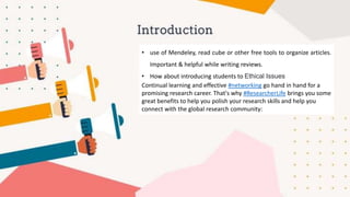 • use of Mendeley, read cube or other free tools to organize articles.
Important & helpful while writing reviews.
• How about introducing students to Ethical Issues
Continual learning and effective #networking go hand in hand for a
promising research career. That's why #ResearcherLife brings you some
great benefits to help you polish your research skills and help you
connect with the global research community:
 