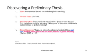Student Learning Center 125
Discovering a Preliminary Thesis
1. Topic: Environmental issue connected to global warming
2. Focused Topic: coal fires
3. Thesis Question: How prevalent are coal fires? In what ways do coal
fires contribute to global warming? What proof is there that coal fires in
fact contribute to global warming?
4. Thesis Statement: “Raging in mines from Pennsylvania to China, coal
fires threaten towns, poison air and water, and add to global warming
(Hacker, 2007, p. 10).”
Source
Hacker, Diana. (2007). A writer’s reference 6th edition. Boston: Bedford/St. Martin’s.
 