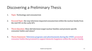 Student Learning Center 126
Discovering a Preliminary Thesis
1. Topic: Technology and consumerism
2. Focused Topic: the way television impacted consumerism within the nuclear family from
the mid 50’s to the early 60’s
3. Thesis Question: How did television target nuclear families and promote specific
consumer habits and values?
4. Thesis Statement: Television programs and advertisements during the 1950’s promoted
consumer habits that promised to support domestic happiness within the nuclear family.
 
