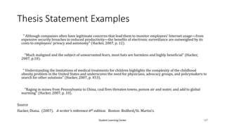Student Learning Center 127
Thesis Statement Examples
“ Although companies often have legitimate concerns that lead them to monitor employees’ Internet usage—from
expensive security breaches to reduced productivity—the benefits of electronic surveillance are outweighed by its
costs to employees’ privacy and autonomy” (Hacker, 2007, p. 12).
“Much maligned and the subject of unwarranted fears, most bats are harmless and highly beneficial” (Hacker,
2007, p.10).
“ Understanding the limitations of medical treatments for children highlights the complexity of the childhood
obesity problem in the United States and underscores the need for physicians, advocacy groups, and policymakers to
search for other solutions” (Hacker, 2007, p. 453).
“Raging in mines from Pennsylvania to China, coal fires threaten towns, poison air and water, and add to global
warming” (Hacker, 2007, p. 10).
Source
Hacker, Diana. (2007). A writer’s reference 6th edition. Boston: Bedford/St. Martin’s.
 