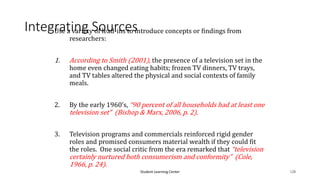 Student Learning Center 128
Integrating Sources
Use a variety of lead-ins to introduce concepts or findings from
researchers:
1. According to Smith (2001), the presence of a television set in the
home even changed eating habits; frozen TV dinners, TV trays,
and TV tables altered the physical and social contexts of family
meals.
2. By the early 1960’s, “90 percent of all households had at least one
television set” (Bishop & Marx, 2006, p. 2).
3. Television programs and commercials reinforced rigid gender
roles and promised consumers material wealth if they could fit
the roles. One social critic from the era remarked that “television
certainly nurtured both consumerism and conformity” (Cole,
1966, p. 24).
 