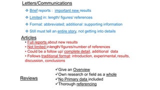 • Full reports about new results
• Not limited inlength/ figures/number of references
• Could be a follow up/ complete detail, additional data
• Follows traditional format: introduction, experimental,results,
discussion, conclusions
Articles
Letters/Communications
 Brief reports : important new results
 Limited in: length/ figures/ references
 Format: abbreviated; additional :supporting information
 Still must tell an entire story, not getting into details
Reviews
Give an Overview
Own research or field as a whole
No Primary data included
Thorough referencing
 