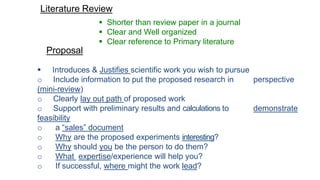 Literature Review
 Shorter than review paper in a journal
 Clear and Well organized
 Clear reference to Primary literature
Proposal
 Introduces & Justifies scientific work you wish to pursue
o Include information to put the proposed research in perspective
(mini-review)
o Clearly lay out path of proposed work
o Support with preliminary results and calculations to demonstrate
feasibility
o a “sales” document
o Why are the proposed experiments interesting?
o Why should you be the person to do them?
o What expertise/experience will help you?
o If successful, where might the work lead?
 