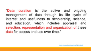 "Data curation is the active and ongoing
management of data through its life cycle of
interest and usefulness to scholarship, science,
and education, which includes appraisal and
selection, representation and organization of these
data for access and use over time."
https://muse.jhu.edu/article/541840/pdf
 