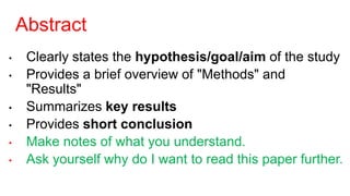 Abstract
• Clearly states the hypothesis/goal/aim of the study
• Provides a brief overview of "Methods" and
"Results"
• Summarizes key results
• Provides short conclusion
• Make notes of what you understand.
• Ask yourself why do I want to read this paper further.
 