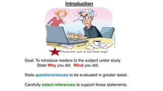 Goal: To introduce readers to the subject under study
State Why you did What you did.
State questions/issues to be evaluated in greater detail.
Carefully select references to support those statements.
Introduction
 