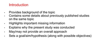 • Provides background of the topic
• Contains some details about previously published studies
on the same topic
• Highlights important missing information
• Explains why the present study was conducted
• May/may not provide an overall approach
• Sets a goal/aim/hypothesis (along with possible objectives)
Introduction
 