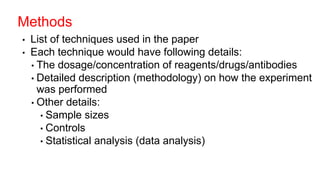 • List of techniques used in the paper
• Each technique would have following details:
• The dosage/concentration of reagents/drugs/antibodies
• Detailed description (methodology) on how the experiment
was performed
• Other details:
• Sample sizes
• Controls
• Statistical analysis (data analysis)
Methods
 