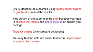 Briefly describe all outcomes using tables and/or figures
to graphically present the results.
This portion of the paper may be brief because your goal
is to state the results and not to discuss or explain your
findings.
Table Or graphs (with standard deviations)
You may feel the data are easier to interpret if presented
in a particular manner
 