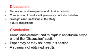 • Sometimes authors tend to explain conclusion at the
end of the “Discussion” section
• Paper may or may not have this section
• A summary of obtained results
Conclusion
• Discussion and interpretation of obtained results
• Comparison of results with previously published studies
• Strengths and limitations of the study
• Future implications
Discussion
 
