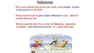 References
It is your ethical duty to put your work in the proper context
of the science in the field
You must be sure to give proper attribution to any ideas or
results that you use
Some journals limit the number of references, especially
for letters; “and references therein” is a good trick here
 