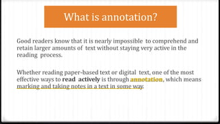 Good readers know that it is nearly impossible to comprehend and
retain larger amounts of text without staying very active in the
reading process.
Whether reading paper-based text or digital text, one of the most
effective ways to read actively is through annotation, which means
marking and taking notes in a text in some way.
What is annotation?
 