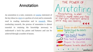 Annotation
An annotation is a note, comment, or concise statement of
the key ideas in a text or a portion of a text and is commonly
used in reading instruction and in research. When
conducting research, the process of annotation is almost
essential to retaining the knowledge necessary to
understand a text's key points and features and can be
achieved through a number of means.
 