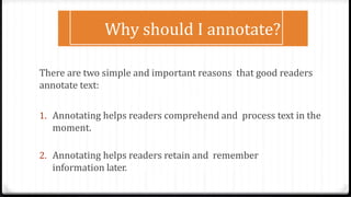 There are two simple and important reasons that good readers
annotate text:
1. Annotating helps readers comprehend and process text in the
moment.
2. Annotating helps readers retain and remember
information later.
Why should I annotate?
 