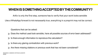WHENISSOMETHINGACCEPTEDBYTHECOMMUNITY?
ArXiv is only the first step, someone has to verify that your work looks sensible
Like a WhatsApp forward is not necessarily true, everything in a preprint may not be correct.
Questions that can be asked:
Does the method used look sensible, have all possible sources of error been addressed?
Is there enough information to reproduce the calculation?
Is there any glaring contradiction with previous work?
Are there missing citations or previous work that has not been considered?
RESEARCH CAREERS INPHYSICS ● NISHITA
DESAI
 