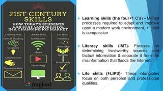  Learning skills (the four+1 C’s) - Mental
processes required to adapt and improve
upon a modern work environment, +1 skill
is compassion
 Literacy skills (IMT)- Focuses on
determining trustworthy sources and
factual information & separate it from the
misinformation that floods the Internet.
 Life skills (FLIPS)- These intangibles
focus on both personal and professional
qualities.
 