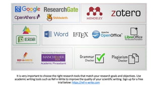 It is very important to choose the right research tools that match your research goals and objectives. Use
academic writing tools such as Ref-n-Write to improve the quality of your scientific writing. Sign up for a free
trial below: https://ref-n-write.com
 