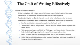  Top-down vs bottom-up approach
 Writing is not a basic skill, that you learn in high school or even for that matter in later years
 Embarrassing for professionals or an individual to learn at a later stage in life
 Rule-based writing (for eg. Standard formats-memo); not for value-based writing for readers
 Expertise in a subject about which you are writing; not expert at writing (Note the difference!)
 Level of sophistication increases from student-level to faculty-level
 Thinking about stuff not thought before – thinking about the world in different ways and start
writing about it.
 Writing process to help oneself think. i.e. Thinking at a level of complexity > Needs writing >
to do the thinking (Using writing to help yourself think- notes, outlines, etc.)
 Unlike Journalist: not using the writing process to think up new ideas about the world
 Unlike High-school: thinking before writing (outline of paper) and writing after completion of
thought-process (completed paper).
The Craft of Writing Effectively
 